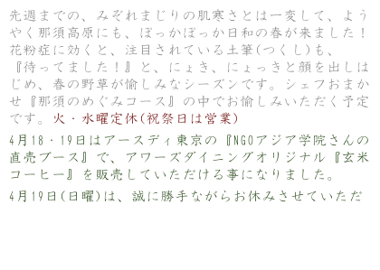 先週までの、みぞれまじりの肌寒さとは一変して、ようやく那須高原にも、ぽっかぽっか日和の春が来ました！花粉症に効くと、注目されている土筆(つくし)も、『待ってました！』と、にょき、にょっきと顔を出しはじめ、春の野草が愉しみなシーズンです。シェフおまかせ『那須のめぐみコース』の中でお愉しみいただく予定です。火・水曜定休(祝祭日は営業)
4月18・19日はアースディ東京の『NGOアジア学院さんの直売ブース』で、アワーズダイニングオリジナル『玄米コーヒー』を販売していただける事になりました。
4月19日(日曜)は、誠に勝手ながらお休みさせていただき、立ち会いたいと思っております。是非、アースディ東京にお越し下さい。
