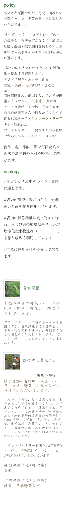 policy
ちいさな菜園ですが、毎朝、摘みたて野草やハーブ・野菜の香りをお楽しみいただきます。

 オーガニック・フェアトレードのもの優先し、有機認定がなくても環境に配慮し農薬・化学肥料を使わない、信頼できる農家さんの野菜・穀物を中心に選びます。

 本物の味を大切に伝えたいから添加物を使わず自家製します。
アジア学院さんの大豆で作る
豆乳・豆腐・  手前味噌 ・きなこetc ....
竹内農園さん、福田さん、アジア学園産の玄米で作る、玄米麹 ・玄米コーヒー・玄米飴・玄米粉・玄米白玉etc...
那須の酪農家さんの搾りたてミルクで作る初乳チーズ・ジェラート・ヨーグルト・練乳etc...
ウインドファミリー農場さんの放牧豚で作る生ハム・ハム・ベーコンetc...

醤油・塩・味醂・酒など伝統的な製法の調味料や食材を吟味して選びます。

ecology

※生ゴミから堆肥をつくり、菜園に還します。　　

※店の使用済の揚げ油から、食器洗い石鹸を作り使用しています。

※店内の掃除洗剤は食べ物から作れ、人に無害の環境にやさしい環境浄化微生物洗剤（えひめあい2）を作り幅広く利用しています。

※自然に還る素材を優先して選びます。


　　　　　　　　￼　　　　
自家菜園


多種多品目の野菜・ハーブが 雑草・野草・野花と一緒に点在しています。

アワーズダイニング横のちっちゃな菜園ですが、自家採種までを目的とし、農薬・化学肥料を使わず、毎朝摘みたての旬菜をご用意しております。 ここから新しいレシピのアイデアが生まれます。

￼
￼　　　　　　　　　　　　
信頼する農家さん


アジア学院さん(西那須野)
鶏や合鴨の有精卵・大豆・小豆・玄米・野菜・合鴨肉などを分けていただいています。 

「人のいのちと、それを支える食べものを大切にする世界をつくろう。共に生きるために」という理念のもと、アジア・アフリカの農村リーダー養成のため自給自足的循環農業の研修を行うNGOが運営する学校です。学院の農場で、化学肥料・農薬をいっさい使わず育てた農産物と加工品を販売されており、その売り上げは学生の研修渡航費にいかされます。
ウインドファミリー農場さん(市貝町)
オーガニック野菜＆ブルーベリー・自然豚を分けていただいています。

福田農園さん(鹿沼市)
玄米

竹内農園さん(石井町)
蜂蜜・早春野菜など



